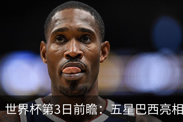 世界杯第3日前瞻：五星巴西亮相 亚足联球队面临“欧洲大考”