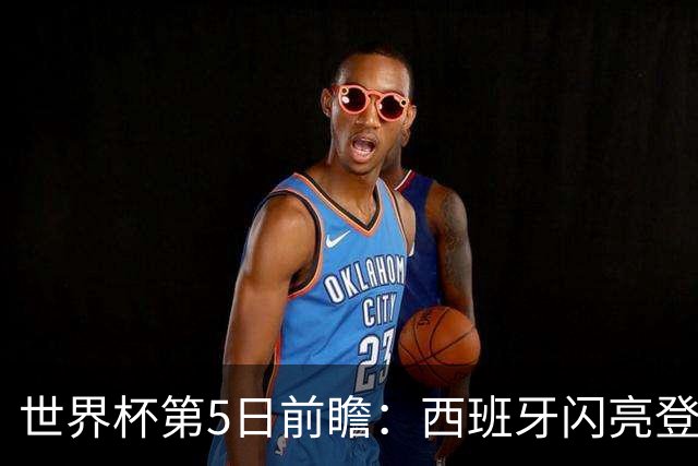 世界杯第5日前瞻：西班牙闪亮登场 伊沙亮相力争开门红
